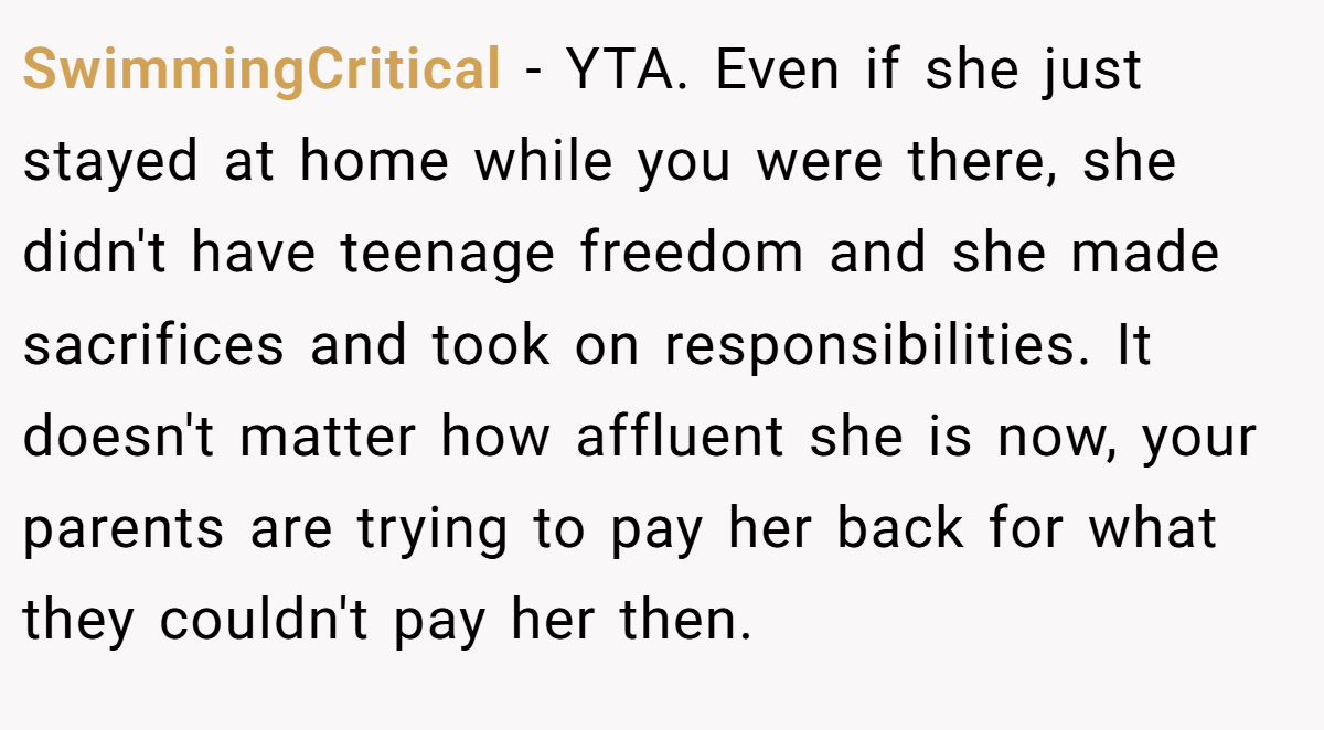 SwimmingCritical − YTA. Even if she just stayed at home while you were there, she didn't have teenage freedom and she made sacrifices and took on responsibilities. It doesn't matter how affluent she is now, your parents are trying to pay her back for what they couldn't pay her then.