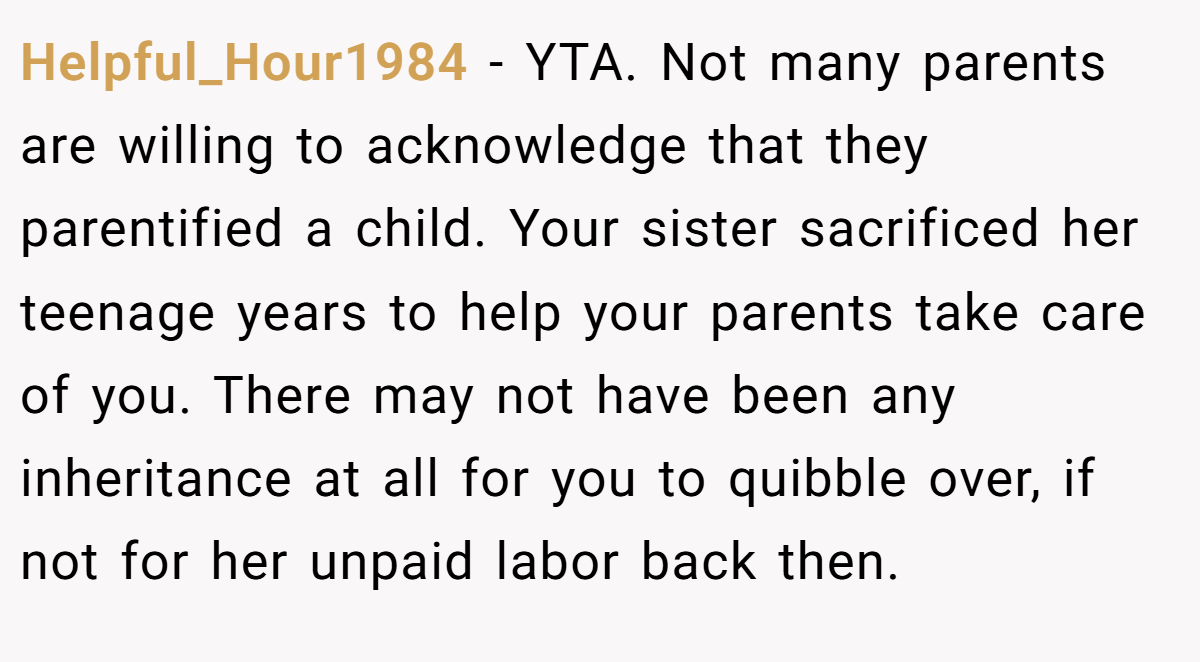 Helpful_Hour1984 − YTA. Not many parents are willing to acknowledge that they parentified a child. Your sister sacrificed her teenage years to help your parents take care of you. There may not have been any inheritance at all for you to quibble over, if not for her unpaid labor back then.