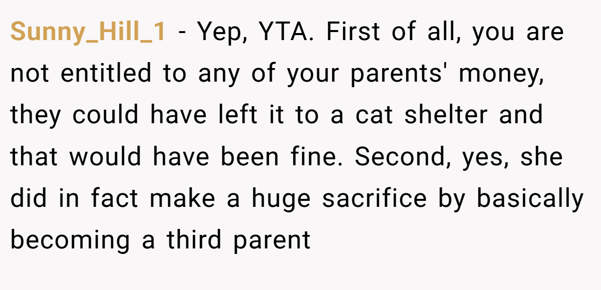 Sunny_Hill_1 − Yep, YTA. First of all, you are not entitled to any of your parents' money, they could have left it to a cat shelter and that would have been fine. Second, yes, she did in fact make a huge sacrifice by basically becoming a third parent 