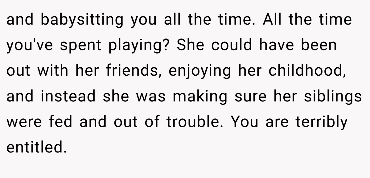 and babysitting you all the time. All the time you've spent playing? She could have been out with her friends, enjoying her childhood, and instead she was making sure her siblings were fed and out of trouble. You are terribly entitled.