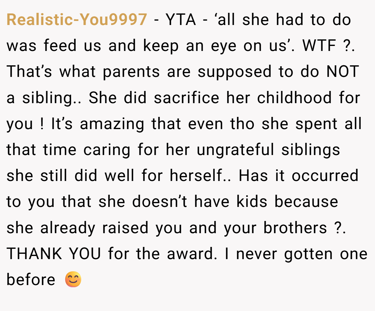 Realistic-You9997 − YTA - ‘all she had to do was feed us and keep an eye on us’. WTF ?. That’s what parents are supposed to do NOT a sibling.. She did sacrifice her childhood for you ! It’s amazing that even tho she spent all that time caring for her ungrateful siblings she still did well for herself.. Has it occurred to you that she doesn’t have kids because she already raised you and your brothers ?. THANK YOU for the award. I never gotten one before 😊