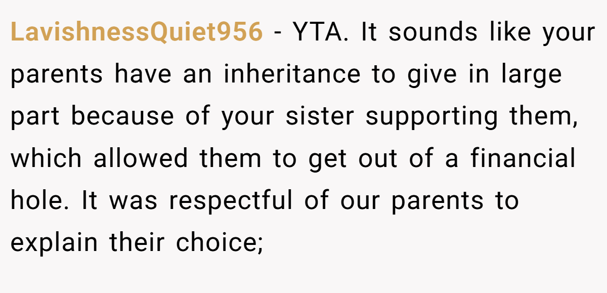 LavishnessQuiet956 − YTA. It sounds like your parents have an inheritance to give in large part because of your sister supporting them, which allowed them to get out of a financial hole. It was respectful of our parents to explain their choice;