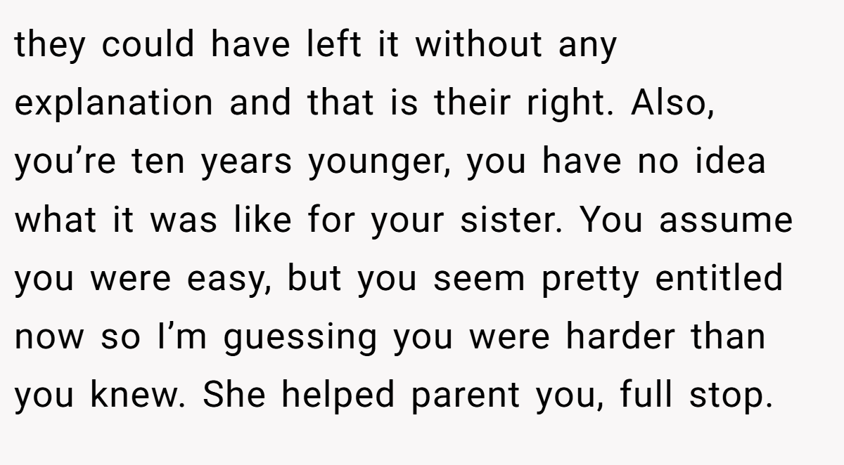 they could have left it without any explanation and that is their right. Also, you’re ten years younger, you have no idea what it was like for your sister. You assume you were easy, but you seem pretty entitled now so I’m guessing you were harder than you knew. She helped parent you, full stop.