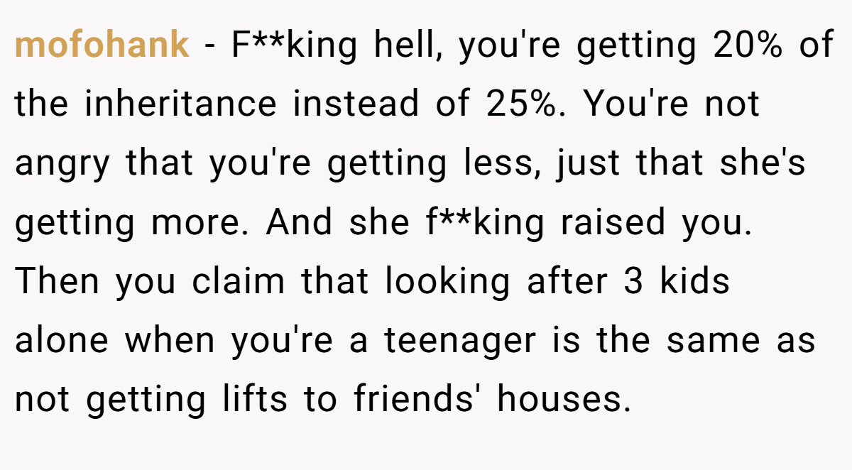 mofohank − F**king hell, you're getting 20% of the inheritance instead of 25%. You're not angry that you're getting less, just that she's getting more. And she f**king raised you. Then you claim that looking after 3 kids alone when you're a teenager is the same as not getting lifts to friends' houses.