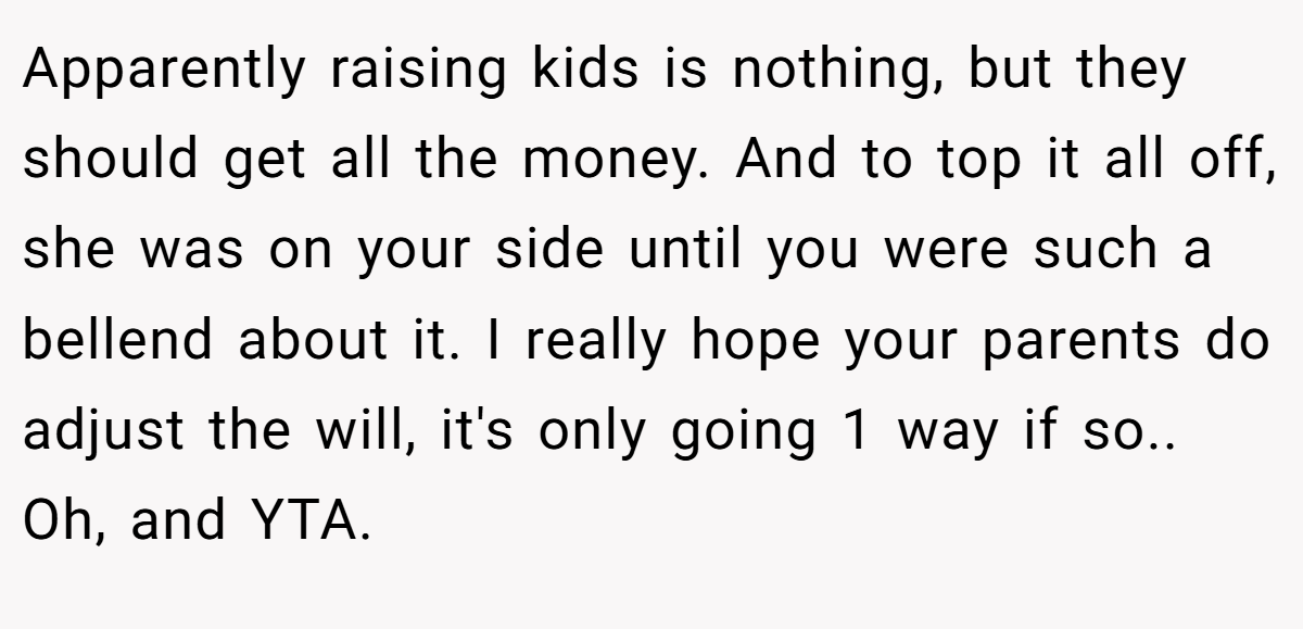 Apparently raising kids is nothing, but they should get all the money. And to top it all off, she was on your side until you were such a bellend about it. I really hope your parents do adjust the will, it's only going 1 way if so.. Oh, and YTA.