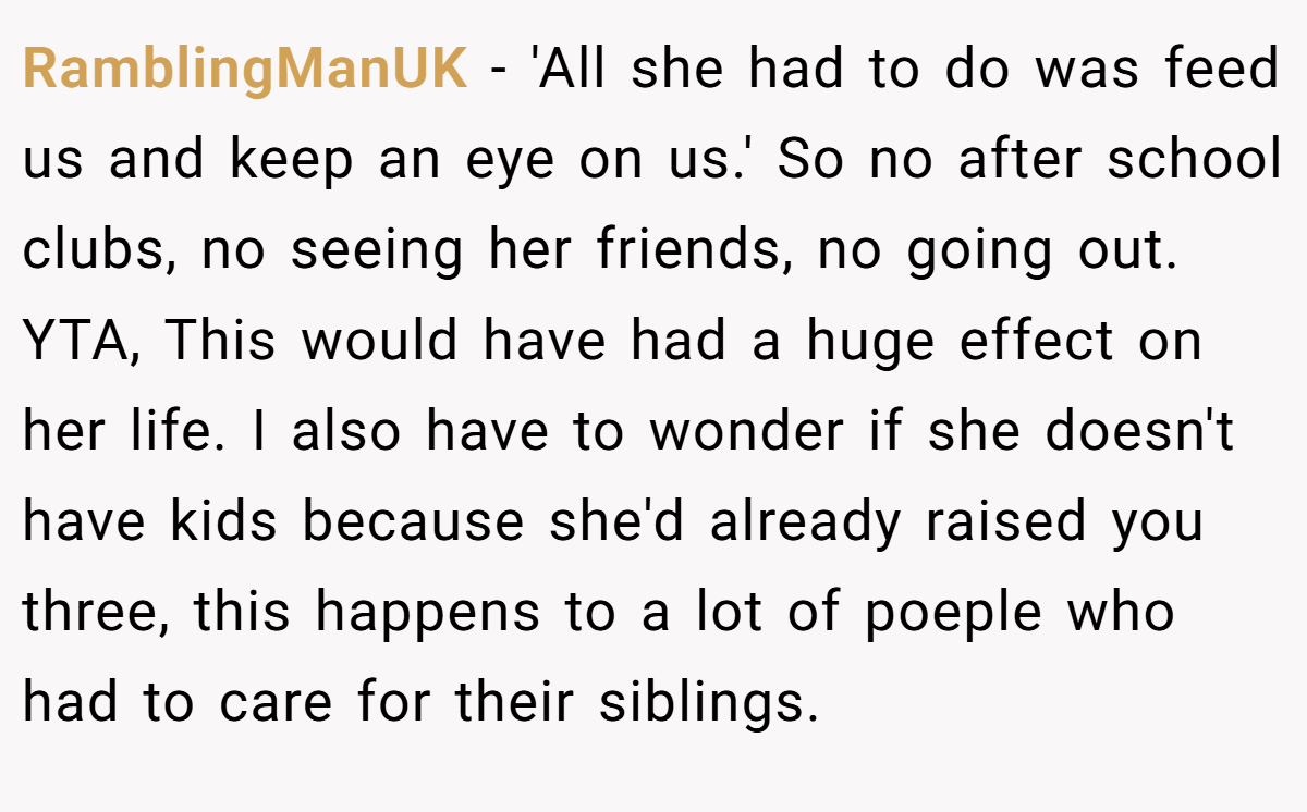 RamblingManUK − 'All she had to do was feed us and keep an eye on us.' So no after school clubs, no seeing her friends, no going out. YTA, This would have had a huge effect on her life. I also have to wonder if she doesn't have kids because she'd already raised you three, this happens to a lot of poeple who had to care for their siblings.