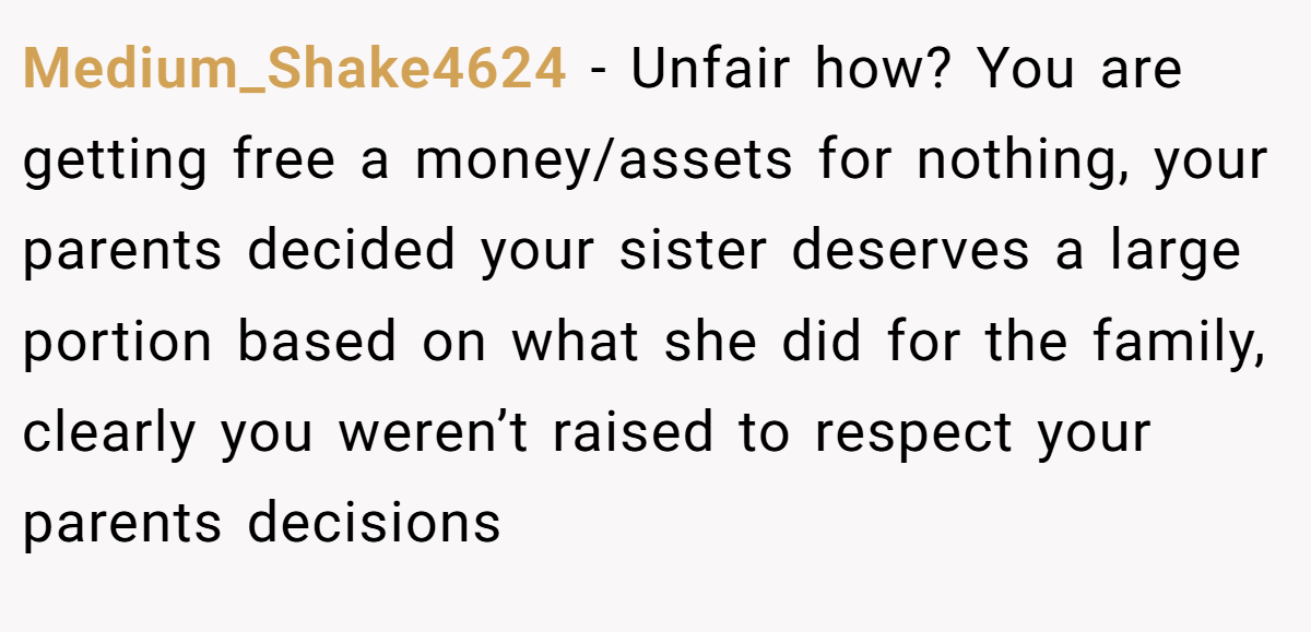 Medium_Shake4624 − Unfair how? You are getting free a money/assets for nothing, your parents decided your sister deserves a large portion based on what she did for the family, clearly you weren’t raised to respect your parents decisions
