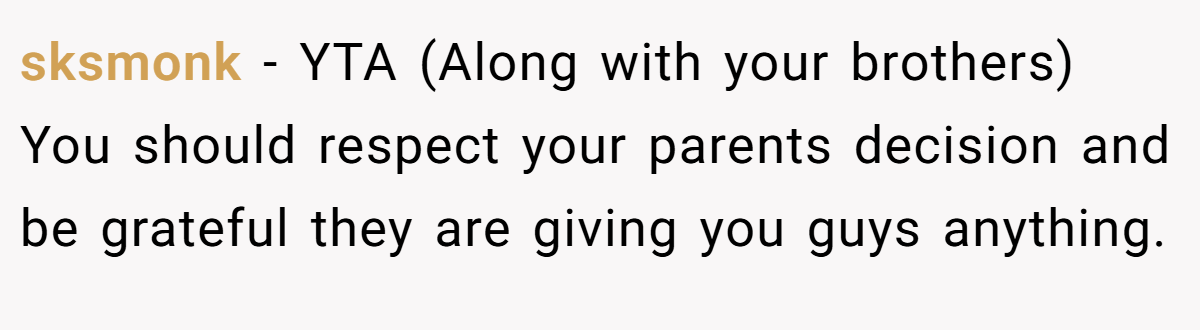 sksmonk − YTA (Along with your brothers) You should respect your parents decision and be grateful they are giving you guys anything.