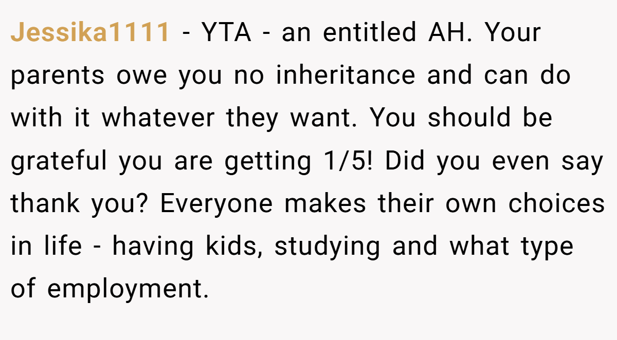 Jessika1111 − YTA - an entitled AH. Your parents owe you no inheritance and can do with it whatever they want. You should be grateful you are getting 1/5! Did you even say thank you? Everyone makes their own choices in life - having kids, studying and what type of employment.