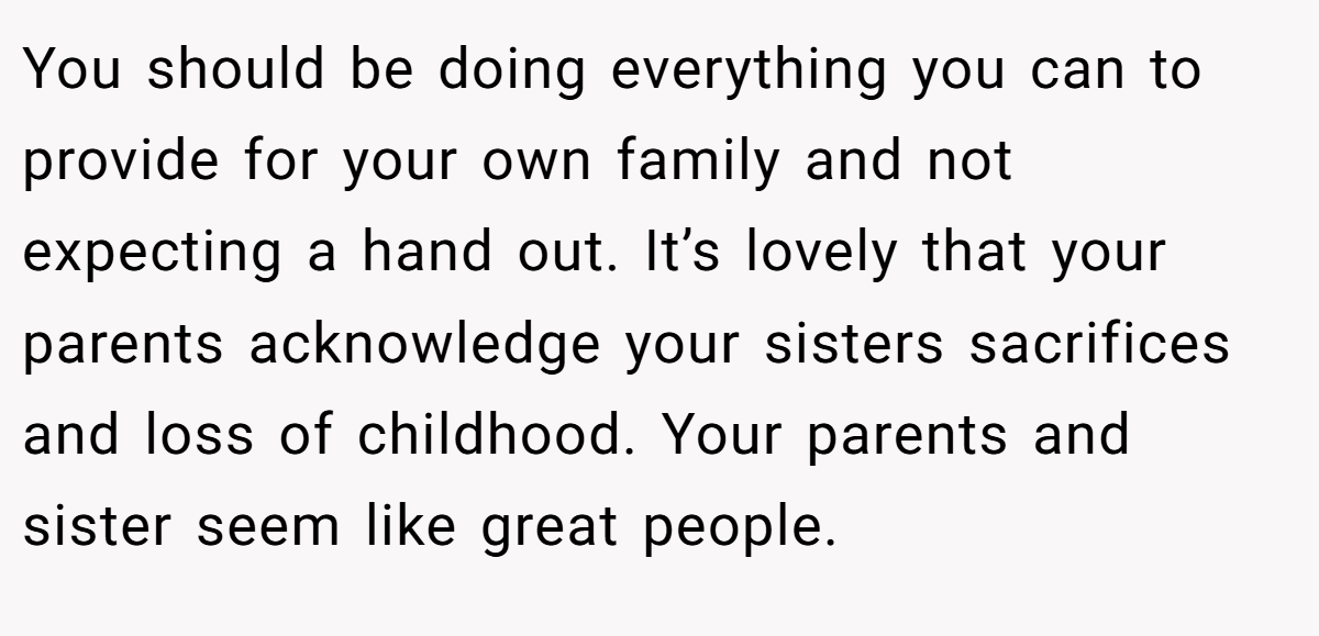 You should be doing everything you can to provide for your own family and not expecting a hand out. It’s lovely that your parents acknowledge your sisters sacrifices and loss of childhood. Your parents and sister seem like great people.