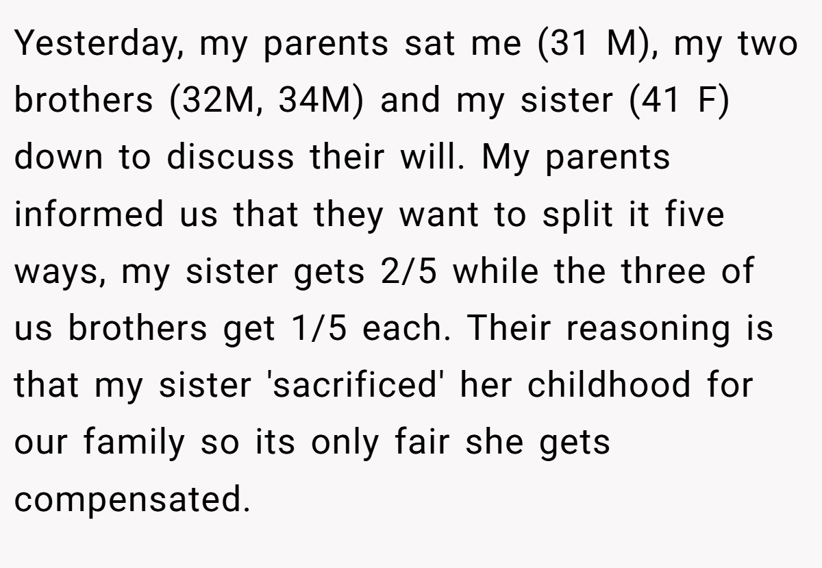 Yesterday, my parents sat me (31 M), my two brothers (32M, 34M) and my sister (41 F) down to discuss their will. My parents informed us that they want to split it five ways, my sister gets 2/5 while the three of us brothers get 1/5 each. Their reasoning is that my sister 'sacrificed' her childhood for our family so its only fair she gets compensated.
