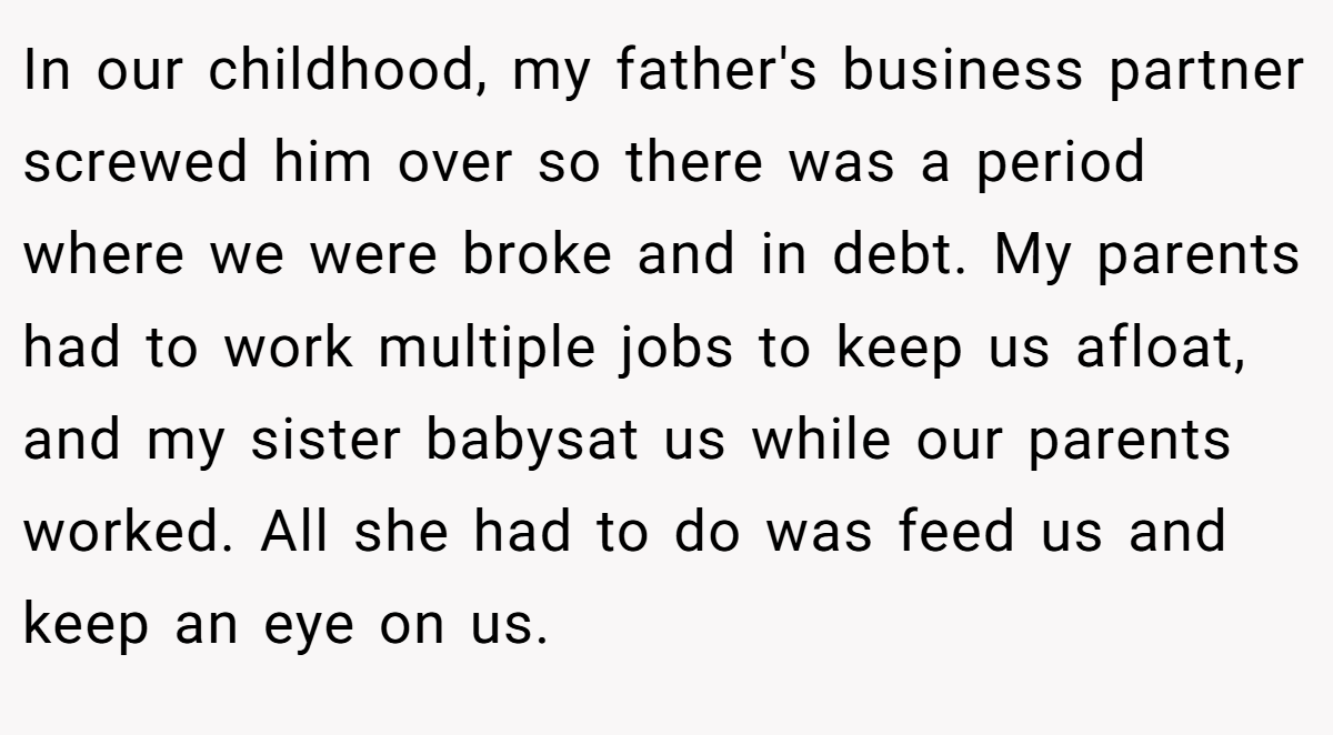 In our childhood, my father's business partner screwed him over so there was a period where we were broke and in debt. My parents had to work multiple jobs to keep us afloat, and my sister babysat us while our parents worked. All she had to do was feed us and keep an eye on us.