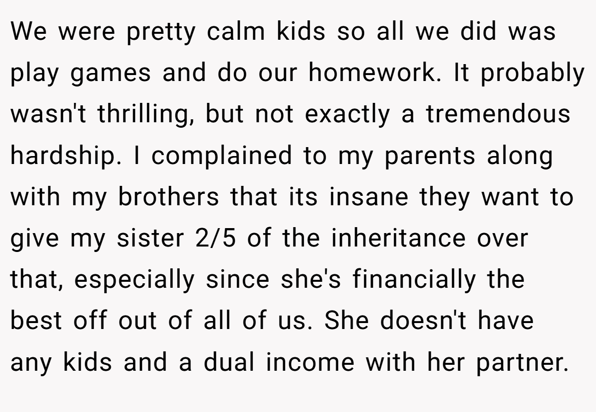 We were pretty calm kids so all we did was play games and do our homework. It probably wasn't thrilling, but not exactly a tremendous hardship. I complained to my parents along with my brothers that its insane they want to give my sister 2/5 of the inheritance over that, especially since she's financially the best off out of all of us. She doesn't have any kids and a dual income with her partner.