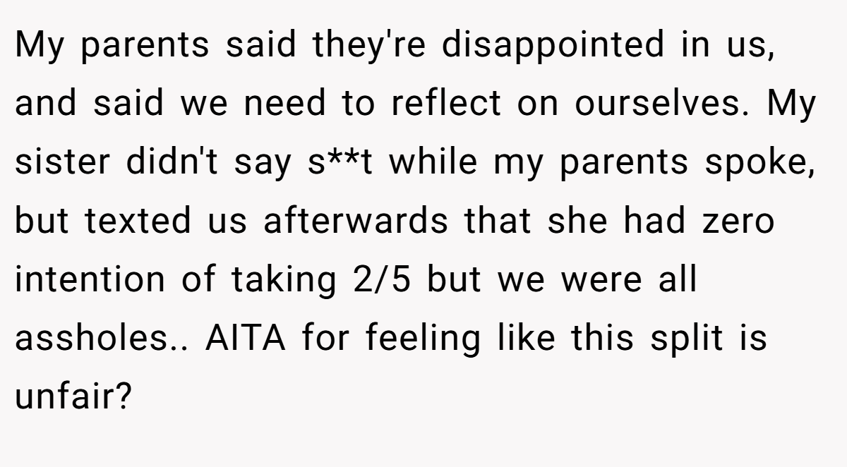 My parents said they're disappointed in us, and said we need to reflect on ourselves. My sister didn't say s**t while my parents spoke, but texted us afterwards that she had zero intention of taking 2/5 but we were all assholes.. AITA for feeling like this split is unfair?