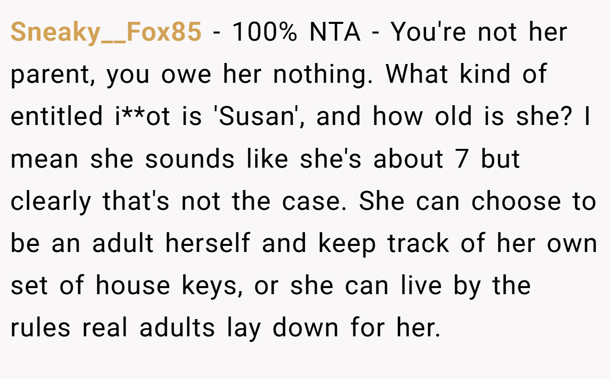 Sneaky__Fox85 − 100% NTA - You're not her parent, you owe her nothing. What kind of entitled i**ot is 'Susan', and how old is she? I mean she sounds like she's about 7 but clearly that's not the case. She can choose to be an adult herself and keep track of her own set of house keys, or she can live by the rules real adults lay down for her.