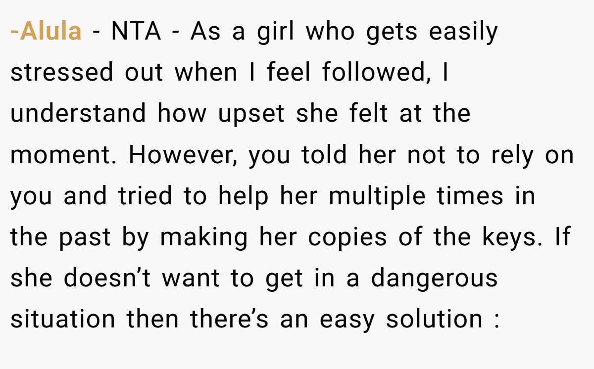 -Alula − NTA - As a girl who gets easily stressed out when I feel followed, I understand how upset she felt at the moment. However, you told her not to rely on you and tried to help her multiple times in the past by making her copies of the keys. If she doesn’t want to get in a dangerous situation then there’s an easy solution :