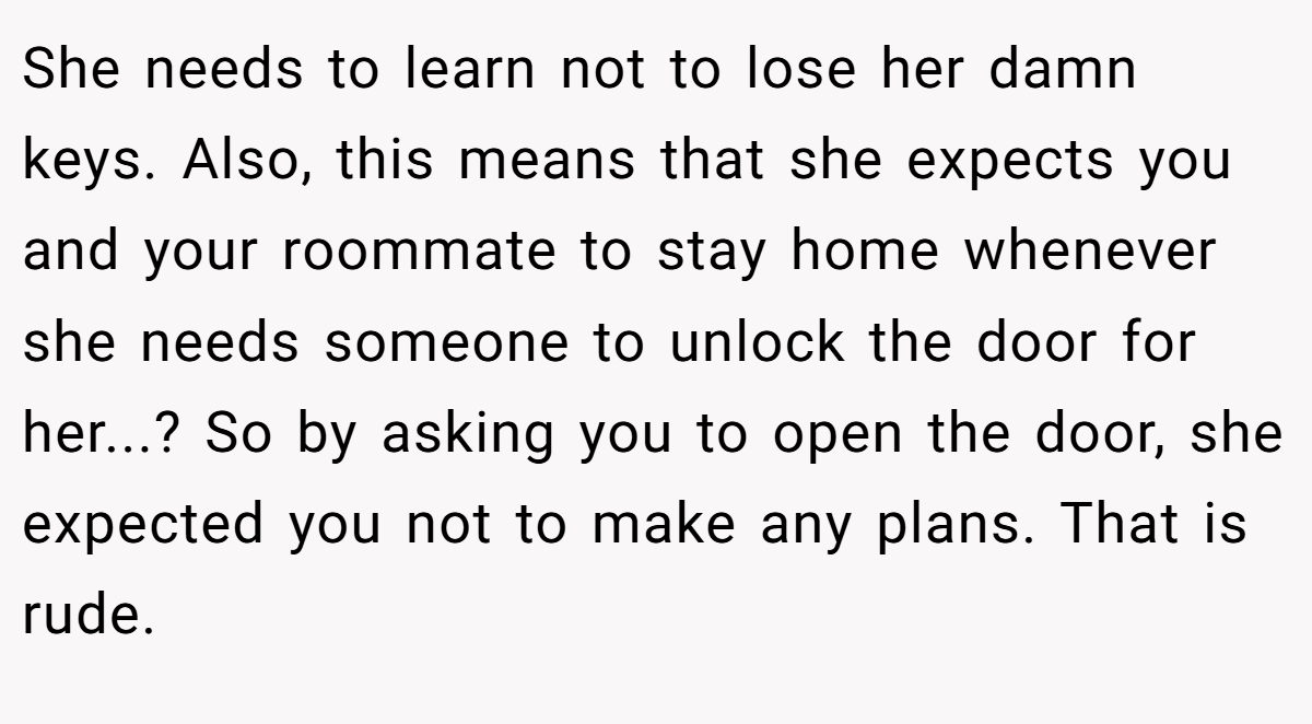 She needs to learn not to lose her damn keys. Also, this means that she expects you and your roommate to stay home whenever she needs someone to unlock the door for her...? So by asking you to open the door, she expected you not to make any plans. That is rude.