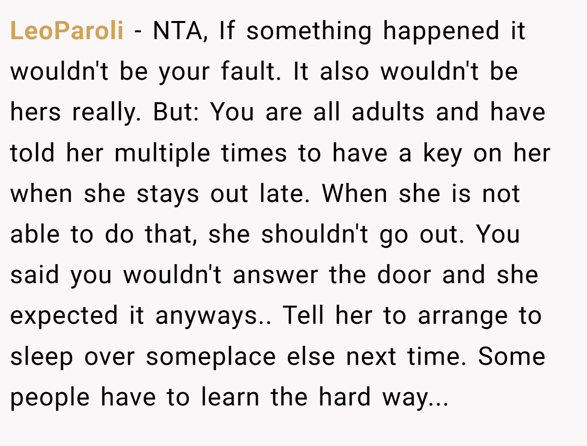 LeoParoli − NTA, If something happened it wouldn't be your fault. It also wouldn't be hers really. But: You are all adults and have told her multiple times to have a key on her when she stays out late. When she is not able to do that, she shouldn't go out. You said you wouldn't answer the door and she expected it anyways.. Tell her to arrange to sleep over someplace else next time. Some people have to learn the hard way...