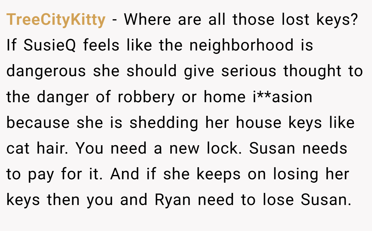 TreeCityKitty − Where are all those lost keys? If SusieQ feels like the neighborhood is dangerous she should give serious thought to the danger of robbery or home i**asion because she is shedding her house keys like cat hair. You need a new lock. Susan needs to pay for it. And if she keeps on losing her keys then you and Ryan need to lose Susan.