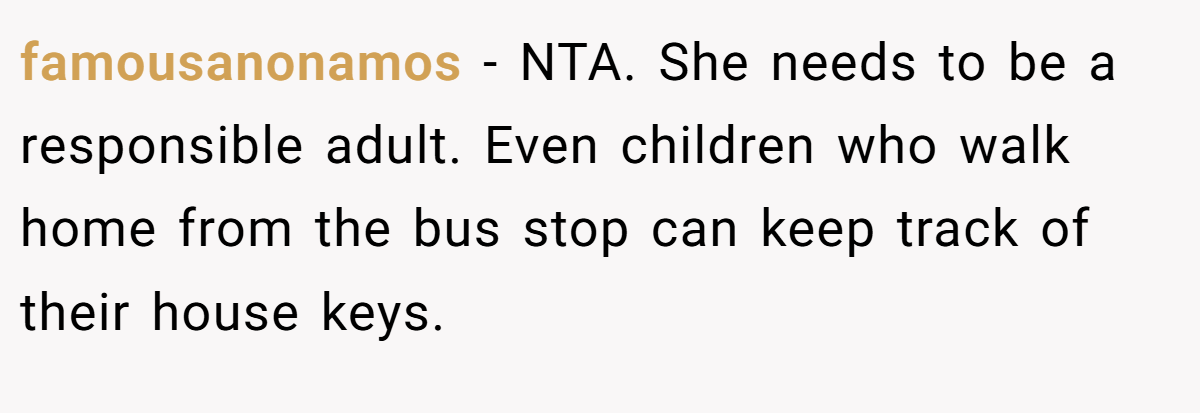 famousanonamos − NTA. She needs to be a responsible adult. Even children who walk home from the bus stop can keep track of their house keys.
