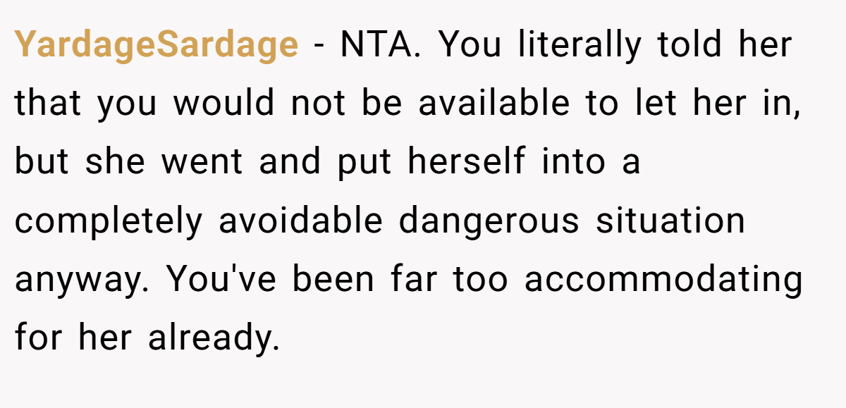 YardageSardage − NTA. You literally told her that you would not be available to let her in, but she went and put herself into a completely avoidable dangerous situation anyway. You've been far too accommodating for her already.