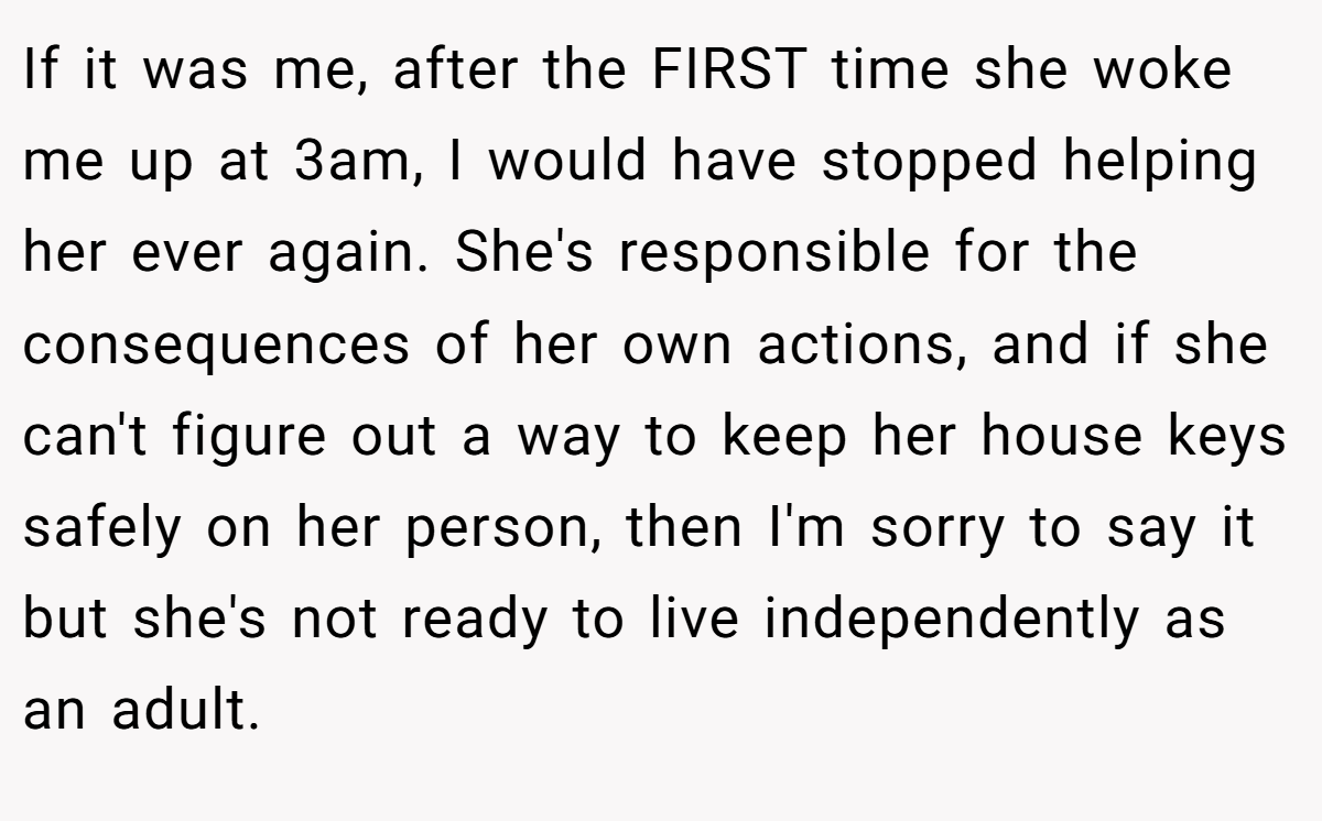 If it was me, after the FIRST time she woke me up at 3am, I would have stopped helping her ever again. She's responsible for the consequences of her own actions, and if she can't figure out a way to keep her house keys safely on her person, then I'm sorry to say it but she's not ready to live independently as an adult.