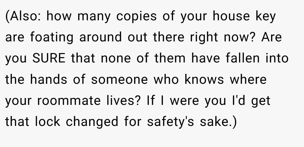 (Also: how many copies of your house key are foating around out there right now? Are you SURE that none of them have fallen into the hands of someone who knows where your roommate lives? If I were you I'd get that lock changed for safety's sake.)