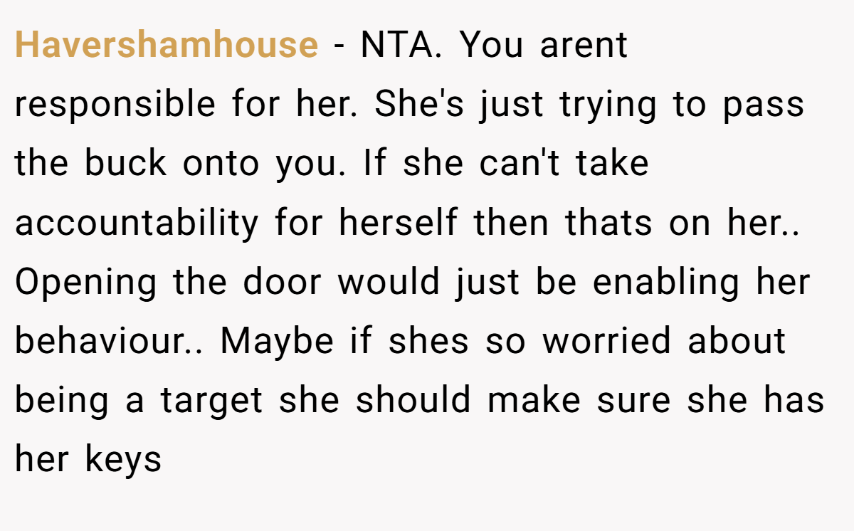 Havershamhouse − NTA. You arent responsible for her. She's just trying to pass the buck onto you. If she can't take accountability for herself then thats on her.. Opening the door would just be enabling her behaviour.. Maybe if shes so worried about being a target she should make sure she has her keys