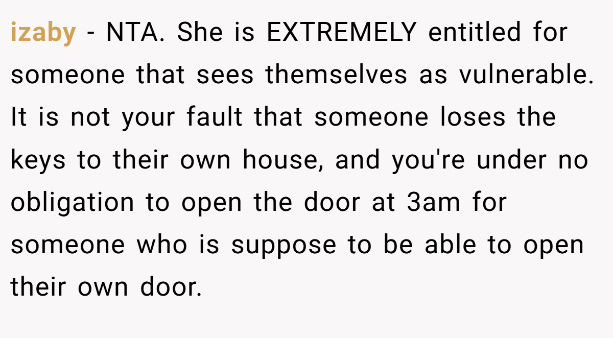 izaby − NTA. She is EXTREMELY entitled for someone that sees themselves as vulnerable. It is not your fault that someone loses the keys to their own house, and you're under no obligation to open the door at 3am for someone who is suppose to be able to open their own door.