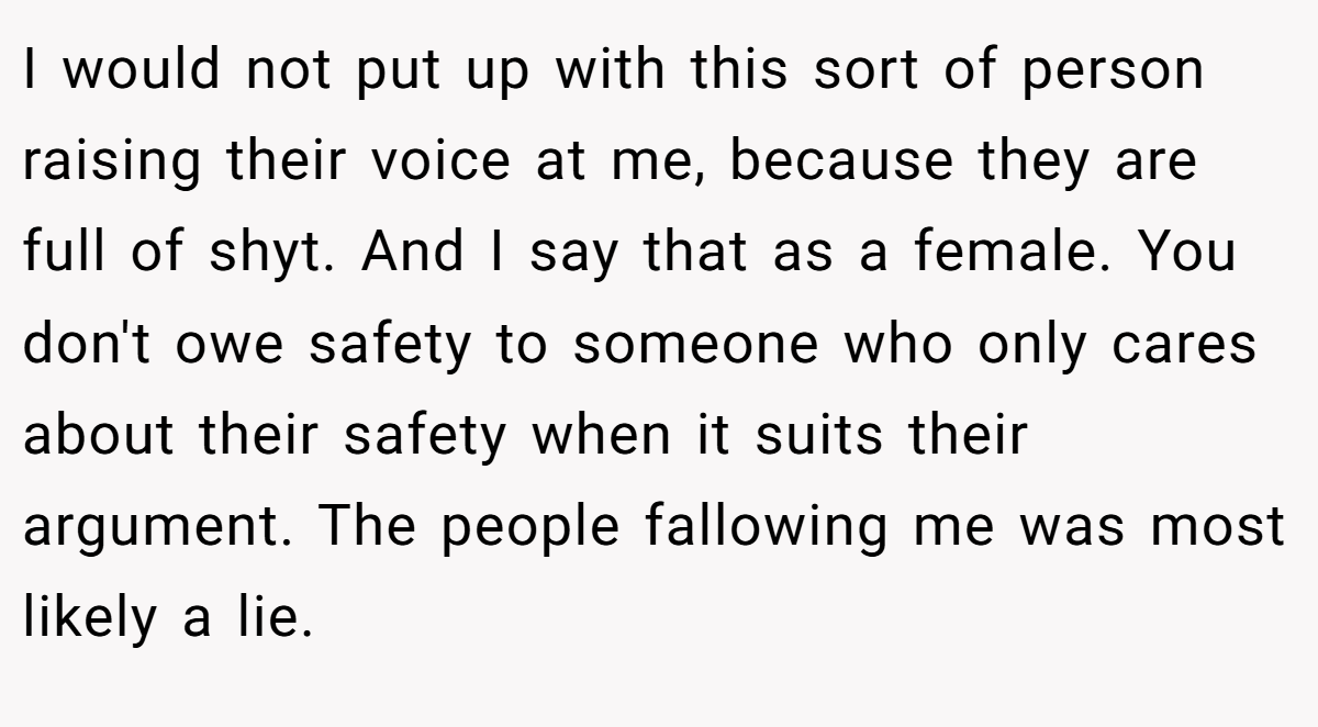 I would not put up with this sort of person raising their voice at me, because they are full of shyt. And I say that as a female. You don't owe safety to someone who only cares about their safety when it suits their argument. The people fallowing me was most likely a lie.