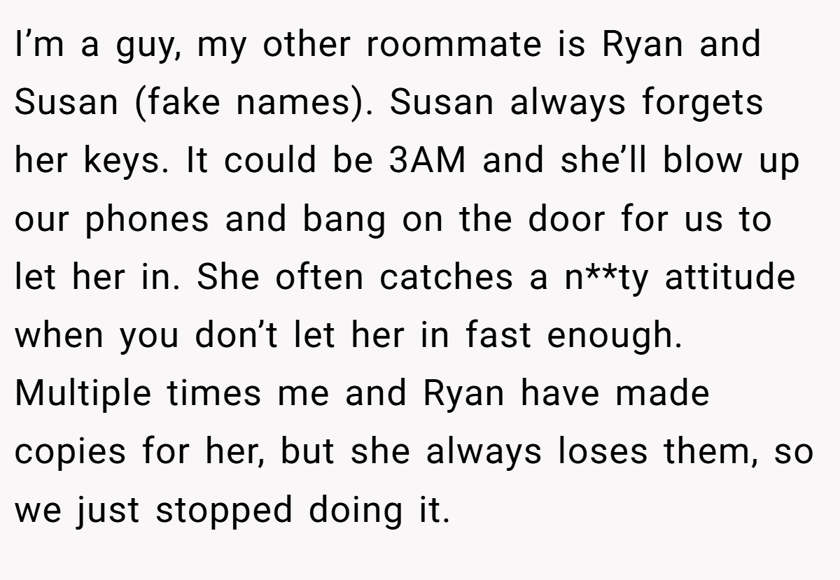 I’m a guy, my other roommate is Ryan and Susan (fake names). Susan always forgets her keys. It could be 3AM and she’ll blow up our phones and bang on the door for us to let her in. She often catches a n**ty attitude when you don’t let her in fast enough. Multiple times me and Ryan have made copies for her, but she always loses them, so we just stopped doing it.