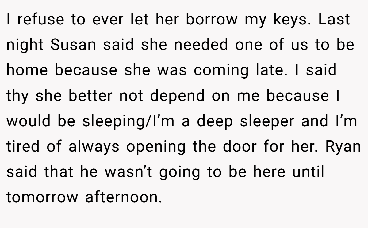 I refuse to ever let her borrow my keys. Last night Susan said she needed one of us to be home because she was coming late. I said thy she better not depend on me because I would be sleeping/I’m a deep sleeper and I’m tired of always opening the door for her. Ryan said that he wasn’t going to be here until tomorrow afternoon.