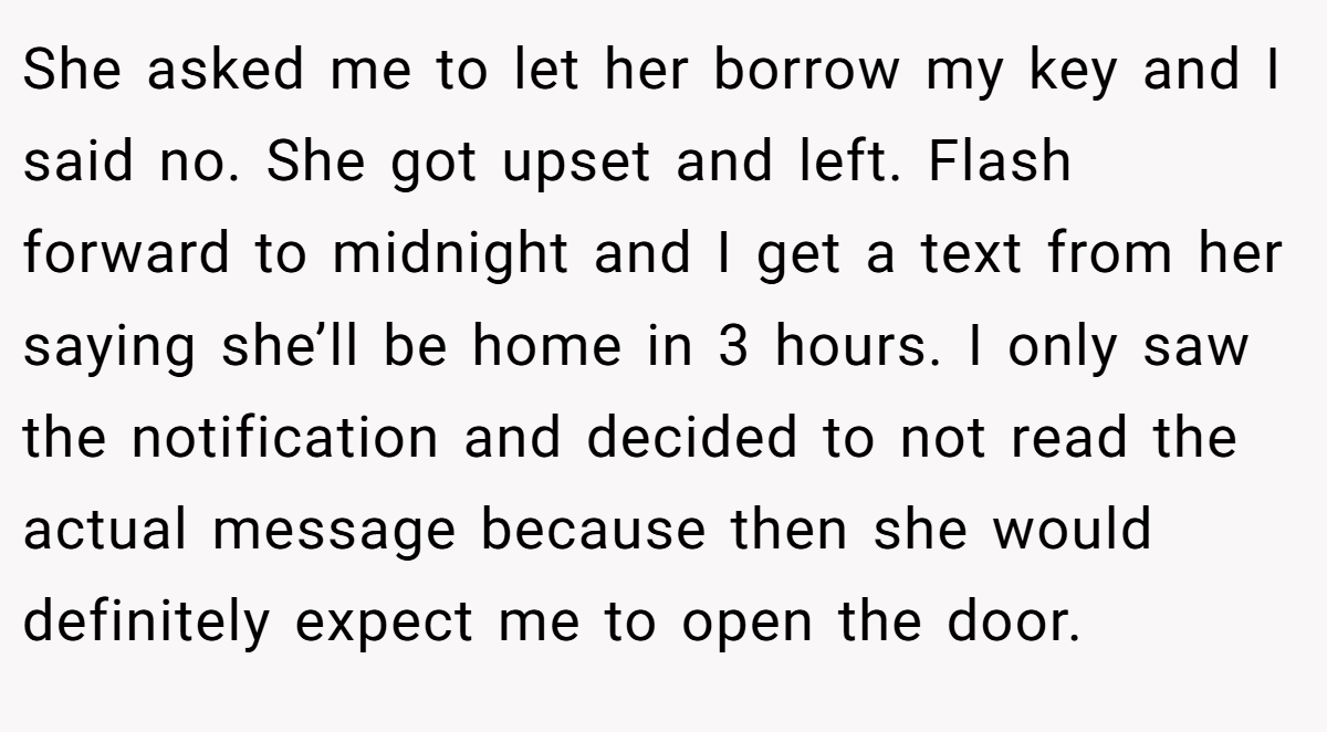 She asked me to let her borrow my key and I said no. She got upset and left. Flash forward to midnight and I get a text from her saying she’ll be home in 3 hours. I only saw the notification and decided to not read the actual message because then she would definitely expect me to open the door.