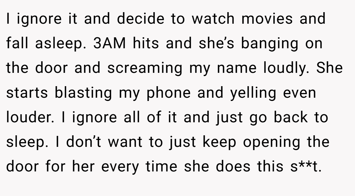 I ignore it and decide to watch movies and fall asleep. 3AM hits and she’s banging on the door and screaming my name loudly. She starts blasting my phone and yelling even louder. I ignore all of it and just go back to sleep. I don’t want to just keep opening the door for her every time she does this s**t.