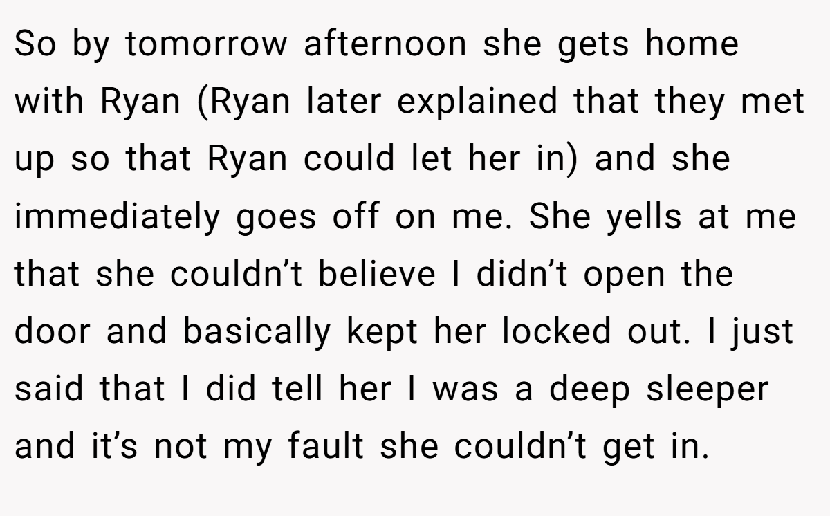 So by tomorrow afternoon she gets home with Ryan (Ryan later explained that they met up so that Ryan could let her in) and she immediately goes off on me. She yells at me that she couldn’t believe I didn’t open the door and basically kept her locked out. I just said that I did tell her I was a deep sleeper and it’s not my fault she couldn’t get in.