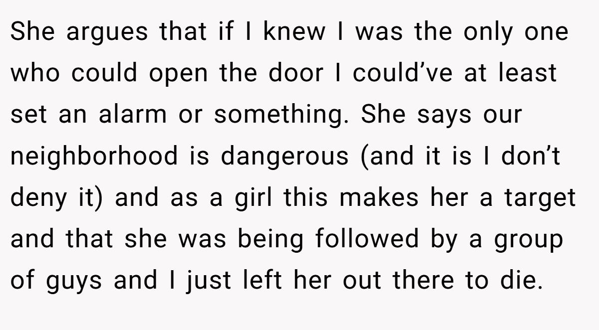 She argues that if I knew I was the only one who could open the door I could’ve at least set an alarm or something. She says our neighborhood is dangerous (and it is I don’t deny it) and as a girl this makes her a target and that she was being followed by a group of guys and I just left her out there to die.