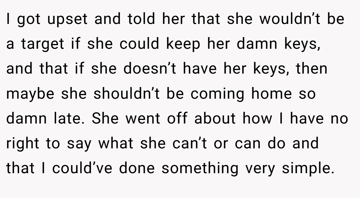 I got upset and told her that she wouldn’t be a target if she could keep her damn keys, and that if she doesn’t have her keys, then maybe she shouldn’t be coming home so damn late. She went off about how I have no right to say what she can’t or can do and that I could’ve done something very simple.