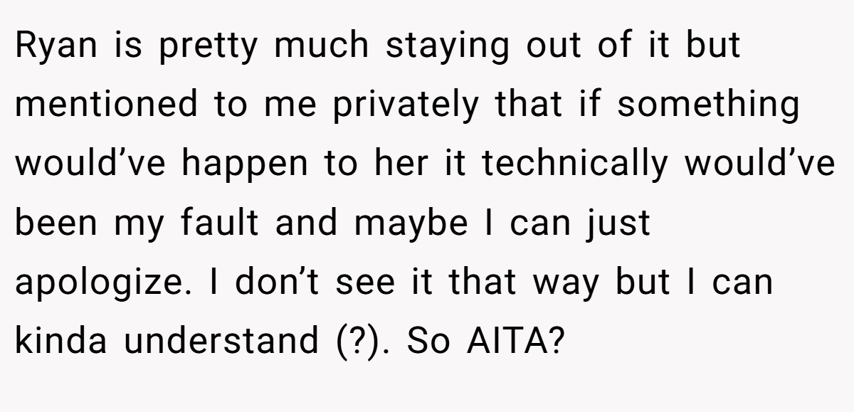 Ryan is pretty much staying out of it but mentioned to me privately that if something would’ve happen to her it technically would’ve been my fault and maybe I can just apologize. I don’t see it that way but I can kinda understand (?). So AITA?