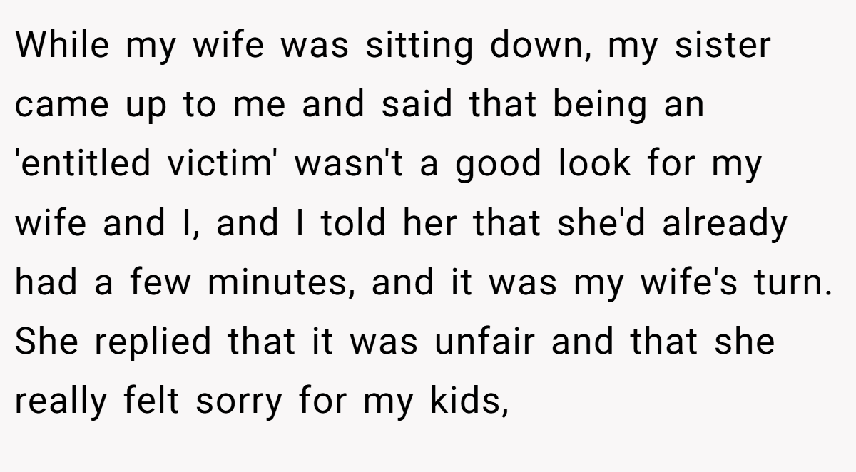 While my wife was sitting down, my sister came up to me and said that being an 'entitled victim' wasn't a good look for my wife and I, and I told her that she'd already had a few minutes, and it was my wife's turn. She replied that it was unfair and that she really felt sorry for my kids,