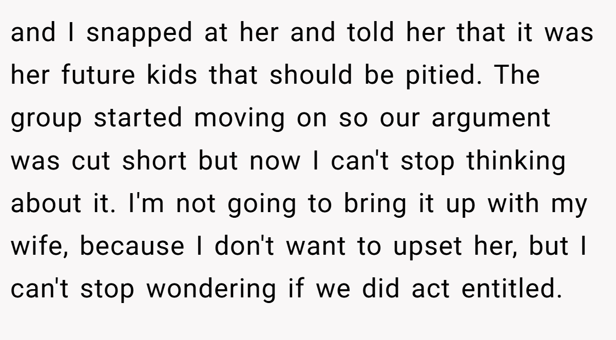 and I snapped at her and told her that it was her future kids that should be pitied. The group started moving on so our argument was cut short but now I can't stop thinking about it. I'm not going to bring it up with my wife, because I don't want to upset her, but I can't stop wondering if we did act entitled.