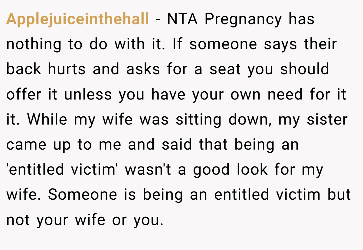 Applejuiceinthehall − NTA Pregnancy has nothing to do with it. If someone says their back hurts and asks for a seat you should offer it unless you have your own need for it it. While my wife was sitting down, my sister came up to me and said that being an 'entitled victim' wasn't a good look for my wife. Someone is being an entitled victim but not your wife or you.