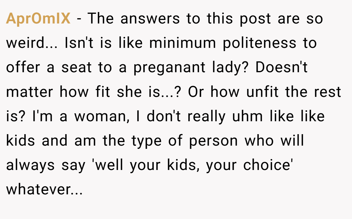 AprOmIX − The answers to this post are so weird... Isn't is like minimum politeness to offer a seat to a preganant lady? Doesn't matter how fit she is...? Or how unfit the rest is? I'm a woman, I don't really uhm like like kids and am the type of person who will always say 'well your kids, your choice' whatever...