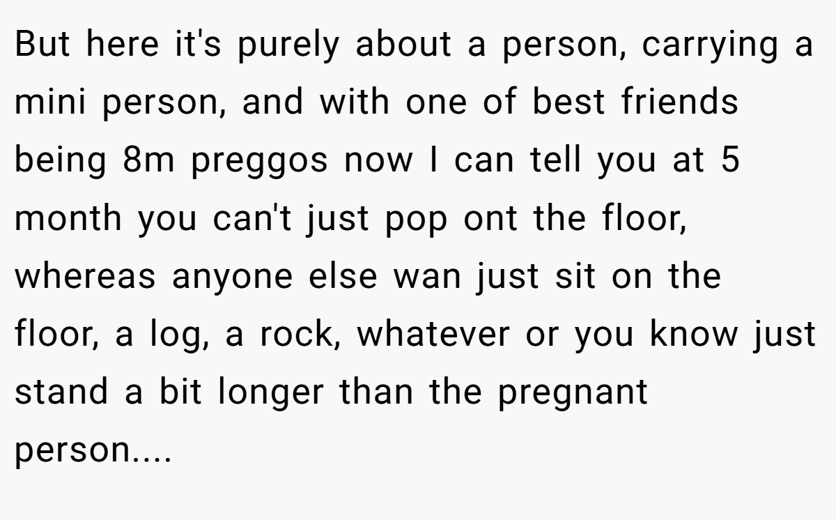 But here it's purely about a person, carrying a mini person, and with one of best friends being 8m preggos now I can tell you at 5 month you can't just pop ont the floor, whereas anyone else wan just sit on the floor, a log, a rock, whatever or you know just stand a bit longer than the pregnant person....
