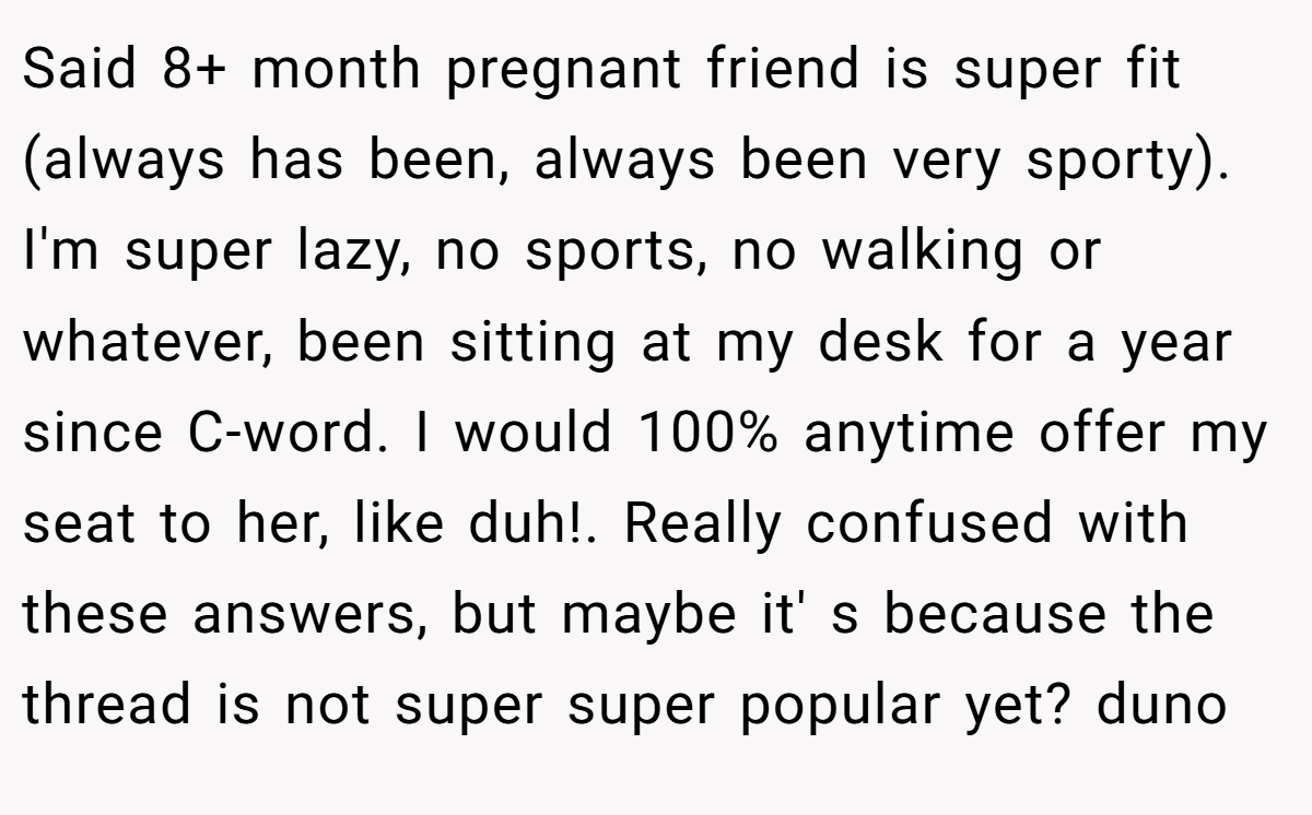 Said 8+ month pregnant friend is super fit (always has been, always been very sporty). I'm super lazy, no sports, no walking or whatever, been sitting at my desk for a year since C-word. I would 100% anytime offer my seat to her, like duh!. Really confused with these answers, but maybe it' s because the thread is not super super popular yet? duno