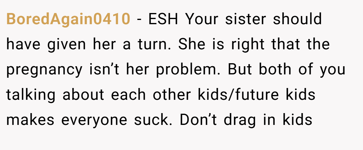 BoredAgain0410 − ESH Your sister should have given her a turn. She is right that the pregnancy isn’t her problem. But both of you talking about each other kids/future kids makes everyone suck. Don’t drag in kids
