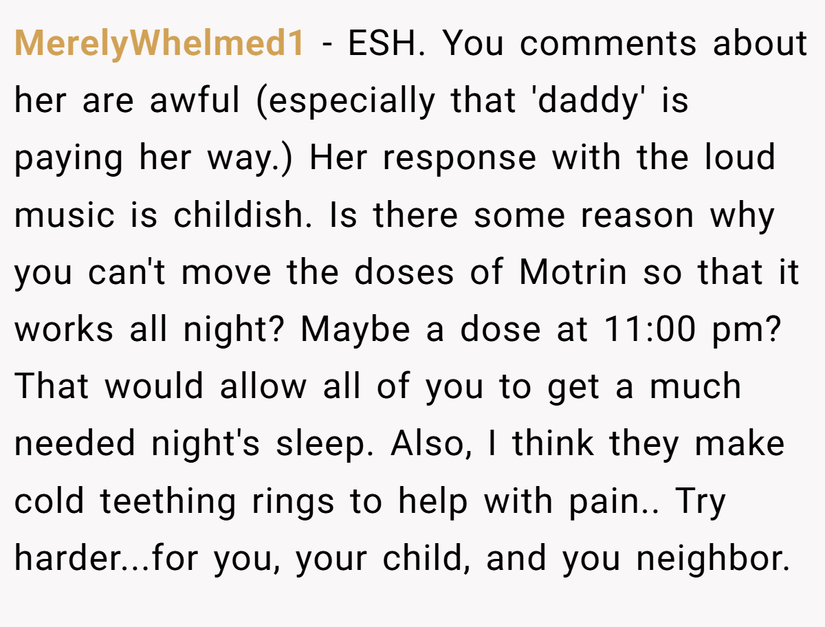 MerelyWhelmed1 − ESH. You comments about her are awful (especially that 'daddy' is paying her way.) Her response with the loud music is childish. Is there some reason why you can't move the doses of Motrin so that it works all night? Maybe a dose at 11:00 pm? That would allow all of you to get a much needed night's sleep. Also, I think they make cold teething rings to help with pain.. Try harder...for you, your child, and you neighbor.