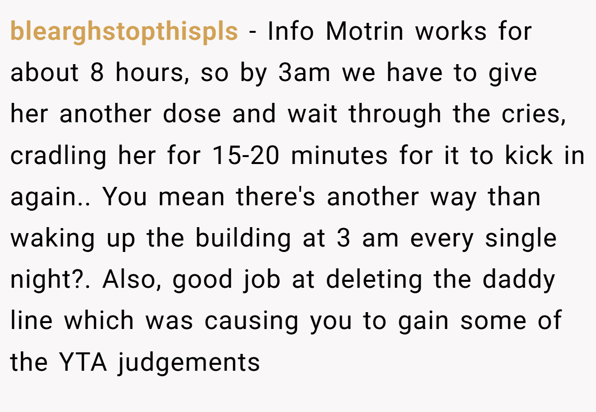 blearghstopthispls − Info Motrin works for about 8 hours, so by 3am we have to give her another dose and wait through the cries, cradling her for 15-20 minutes for it to kick in again.. You mean there's another way than waking up the building at 3 am every single night?. Also, good job at deleting the daddy line which was causing you to gain some of the YTA judgements