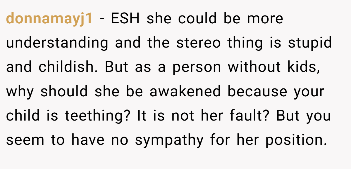 donnamayj1 − ESH she could be more understanding and the stereo thing is stupid and childish. But as a person without kids, why should she be awakened because your child is teething? It is not her fault? But you seem to have no sympathy for her position.