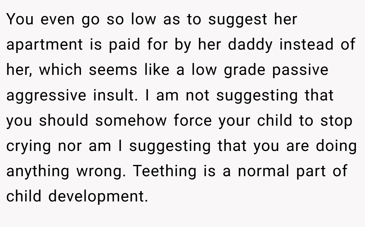 You even go so low as to suggest her apartment is paid for by her daddy instead of her, which seems like a low grade passive aggressive insult. I am not suggesting that you should somehow force your child to stop crying nor am I suggesting that you are doing anything wrong. Teething is a normal part of child development.