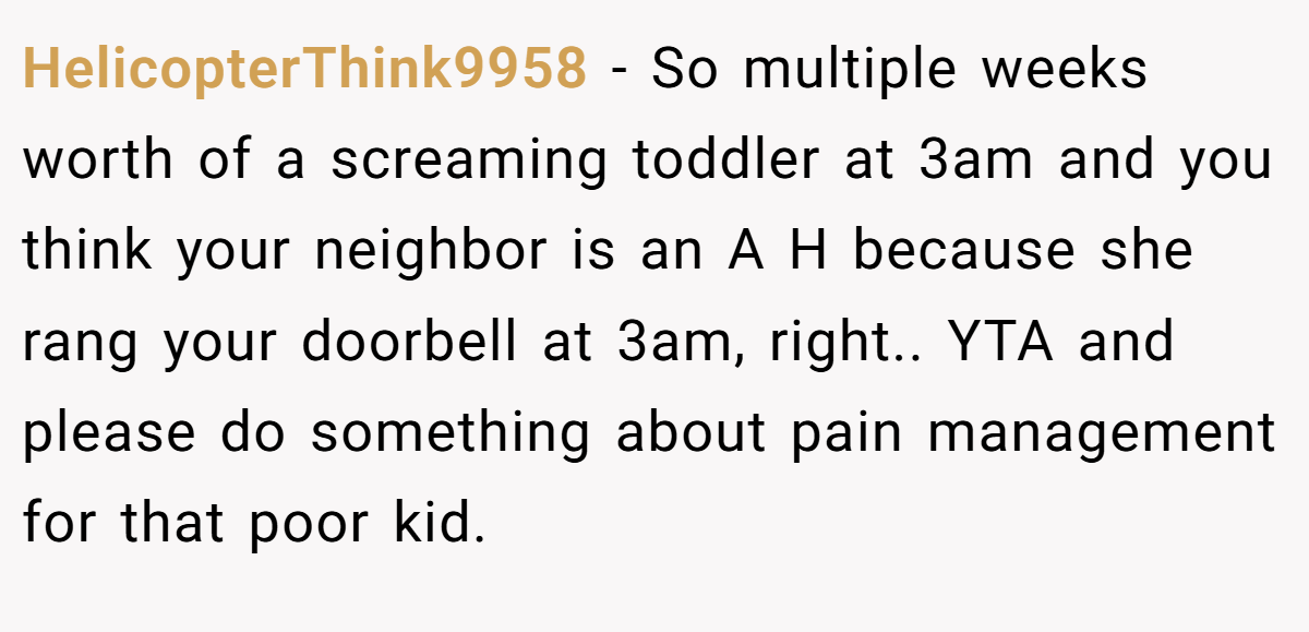 HelicopterThink9958 − So multiple weeks worth of a screaming toddler at 3am and you think your neighbor is an A H because she rang your doorbell at 3am, right.. YTA and please do something about pain management for that poor kid.
